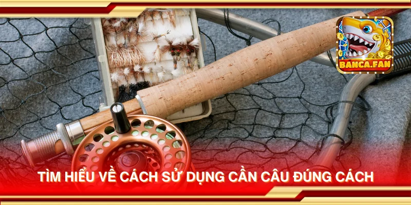 Tìm hiểu về cách sử dụng cần câu đúng cách